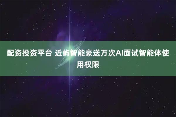 配资投资平台 近屿智能豪送万次AI面试智能体使用权限