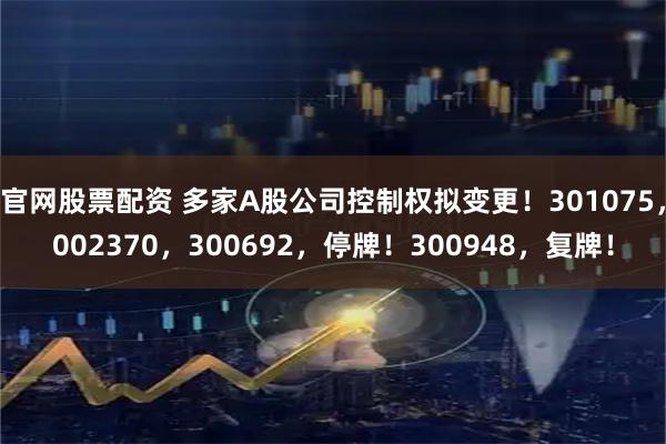 官网股票配资 多家A股公司控制权拟变更!301075,002370,300692,停牌!300948,复牌!