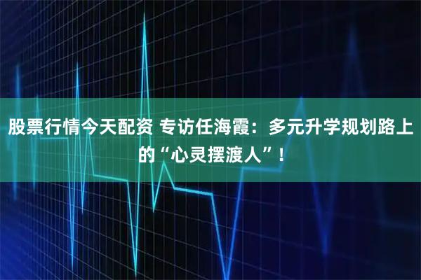 股票行情今天配资 专访任海霞:多元升学规划路上的“心灵摆渡人”!