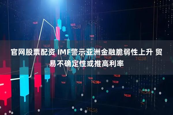 官网股票配资 IMF警示亚洲金融脆弱性上升 贸易不确定性或推高利率