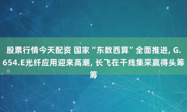 股票行情今天配资 国家“东数西算”全面推进, G.654.E光纤应用迎来高潮, 长飞在干线集采赢得头筹
