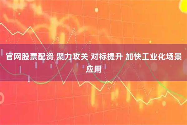 官网股票配资 聚力攻关 对标提升 加快工业化场景应用