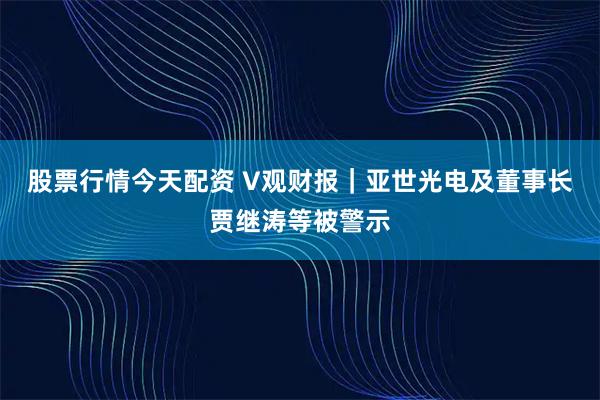 股票行情今天配资 V观财报|亚世光电及董事长贾继涛等被警示