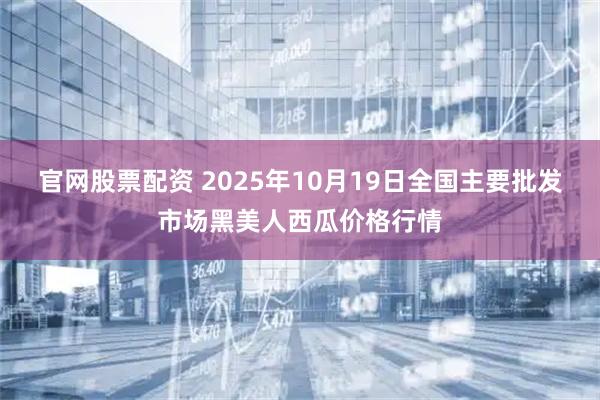 官网股票配资 2025年10月19日全国主要批发市场黑美人西瓜价格行情