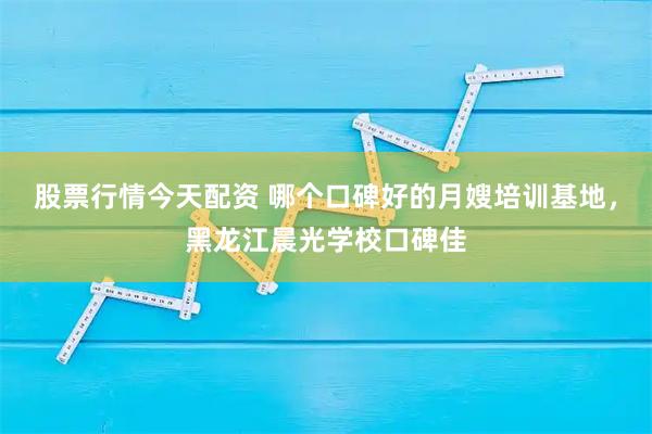 股票行情今天配资 哪个口碑好的月嫂培训基地,黑龙江晨光学校口碑佳