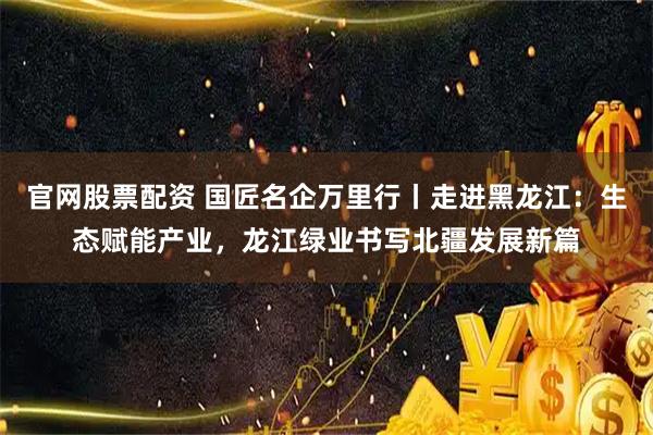 官网股票配资 国匠名企万里行丨走进黑龙江:生态赋能产业,龙江绿业书写北疆发展新篇