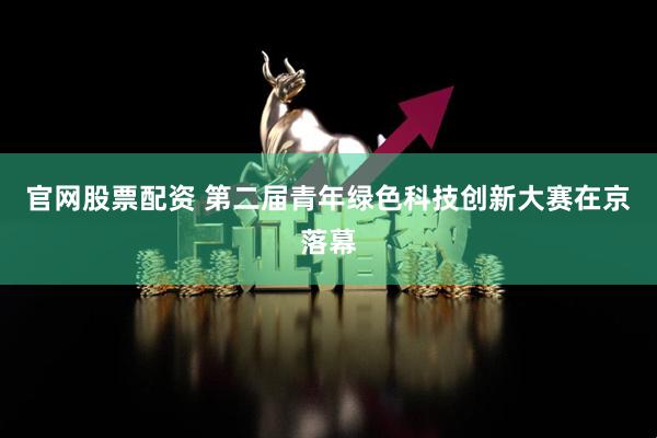 官网股票配资 第二届青年绿色科技创新大赛在京落幕