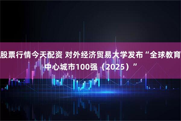 股票行情今天配资 对外经济贸易大学发布“全球教育中心城市100强(2025)”