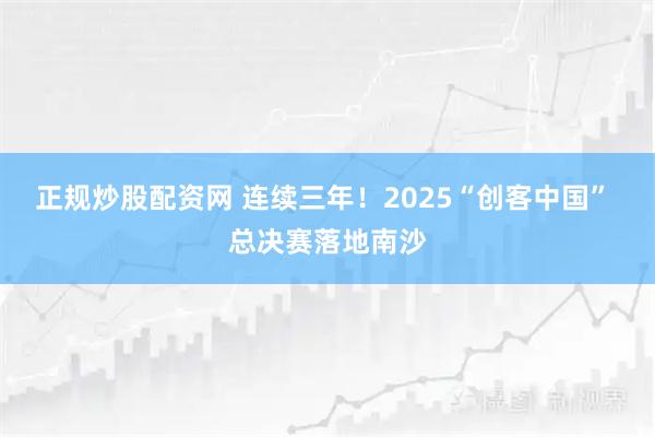 正规炒股配资网 连续三年!2025“创客中国” 总决赛落地南沙