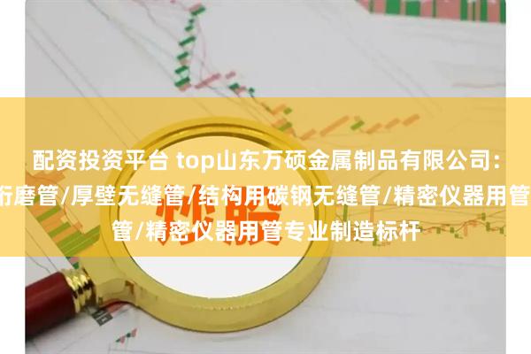 配资投资平台 top山东万硕金属制品有限公司:精密光亮管/珩磨管/厚壁无缝管/结构用碳钢无缝管/精密仪器用管专业制造标杆