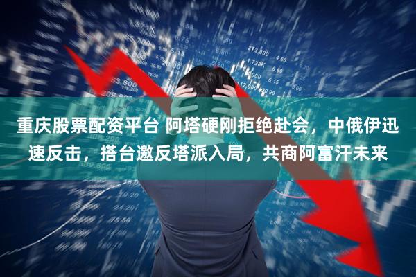 重庆股票配资平台 阿塔硬刚拒绝赴会,中俄伊迅速反击,搭台邀反塔派入局,共商阿富汗未来