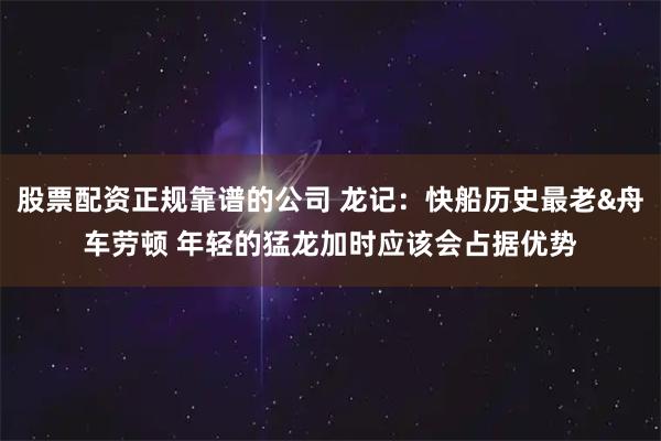 股票配资正规靠谱的公司 龙记：快船历史最老&舟车劳顿 年轻的猛龙加时应该会占据优势
