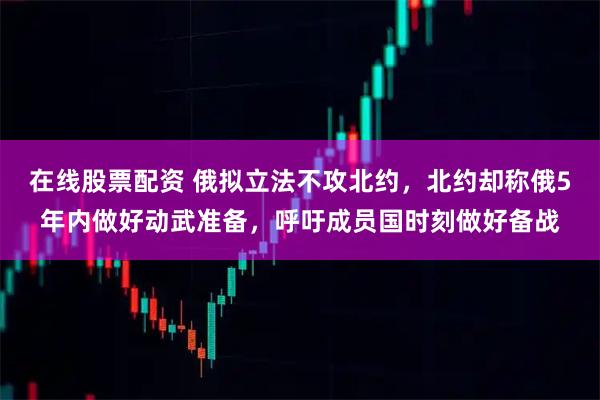 在线股票配资 俄拟立法不攻北约，北约却称俄5年内做好动武准备，呼吁成员国时刻做好备战