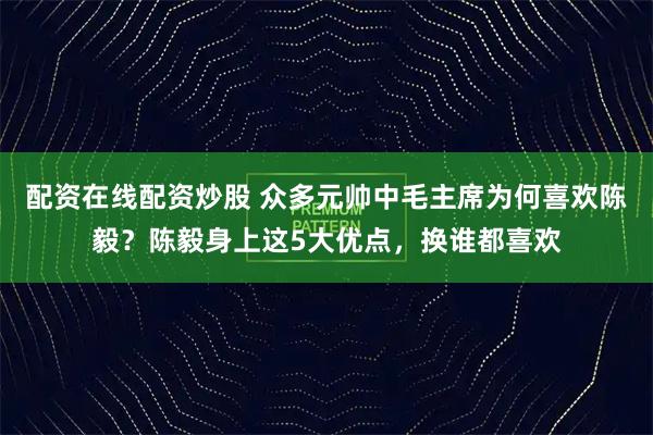 配资在线配资炒股 众多元帅中毛主席为何喜欢陈毅？陈毅身上这5大优点，换谁都喜欢