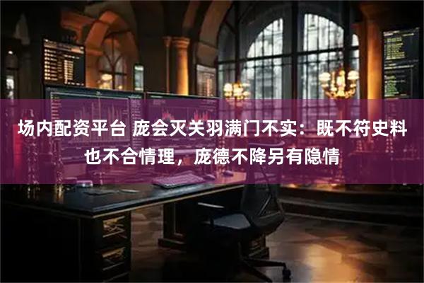 场内配资平台 庞会灭关羽满门不实：既不符史料也不合情理，庞德不降另有隐情