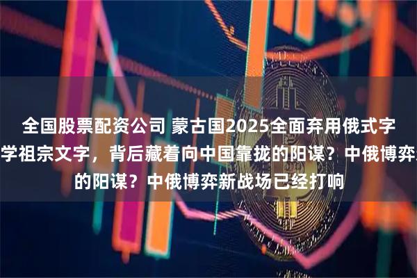 全国股票配资公司 蒙古国2025全面弃用俄式字母！340万人重学祖宗文字，背后藏着向中国靠拢的阳谋？中俄博弈新战场已经打响