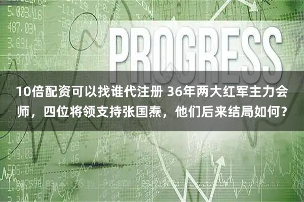 10倍配资可以找谁代注册 36年两大红军主力会师，四位将领支持张国焘，他们后来结局如何？