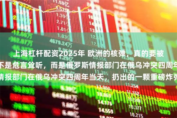 上海杠杆配资2025年 欧洲的核弹，真的要被送到乌克兰前线了？这不是危言耸听，而是俄罗斯情报部门在俄乌冲突四周年当天，扔出的一颗重磅炸弹