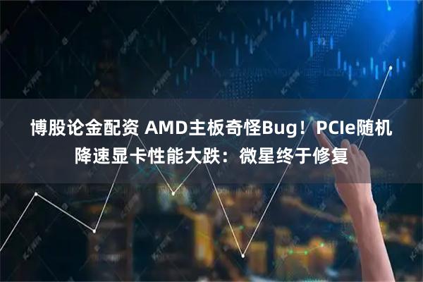 博股论金配资 AMD主板奇怪Bug！PCIe随机降速显卡性能大跌：微星终于修复