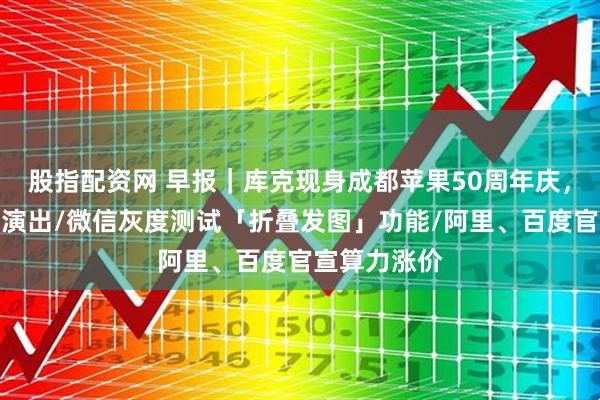 股指配资网 早报|库克现身成都苹果50周年庆,李宇春受邀演出/微信灰度测试「折叠发图」功能/阿里、百度官宣算力涨价