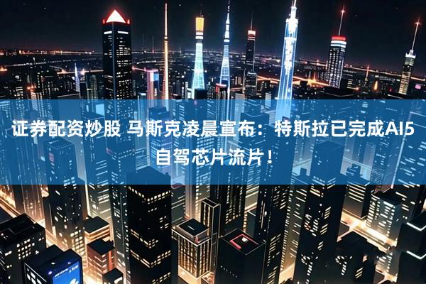 证券配资炒股 马斯克凌晨宣布：特斯拉已完成AI5自驾芯片流片！