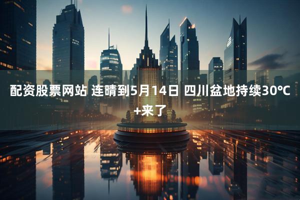 配资股票网站 连晴到5月14日 四川盆地持续30℃+来了