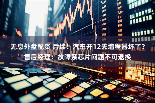 无息外盘配资 后续!汽车开12天增程器坏了?售后经理:故障系芯片问题不可退换