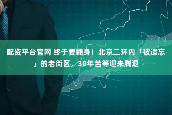 配资平台官网 终于要翻身！北京二环内「被遗忘」的老街区，30年苦等迎来腾退
