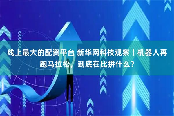 线上最大的配资平台 新华网科技观察丨机器人再跑马拉松，到底在比拼什么？