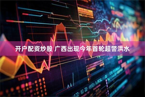 开户配资炒股 广西出现今年首轮超警洪水