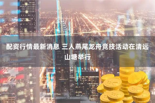 配资行情最新消息 三人燕尾龙舟竞技活动在清远山塘举行