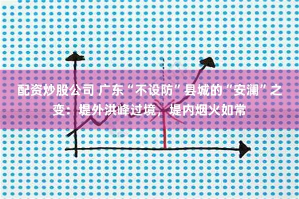 配资炒股公司 广东“不设防”县城的“安澜”之变：堤外洪峰过境，堤内烟火如常