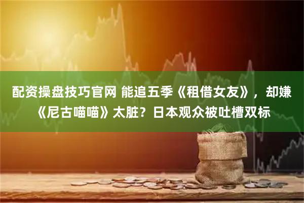 配资操盘技巧官网 能追五季《租借女友》，却嫌《尼古喵喵》太脏？日本观众被吐槽双标