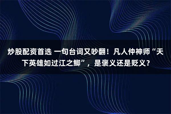 炒股配资首选 一句台词又吵翻！凡人仲神师“天下英雄如过江之鲫”，是褒义还是贬义？
