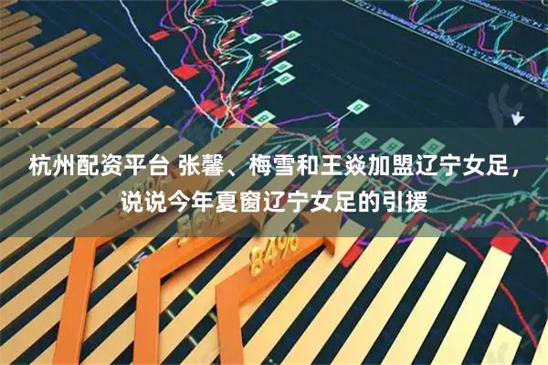 杭州配资平台 张馨、梅雪和王焱加盟辽宁女足,说说今年夏窗辽宁女足的引援